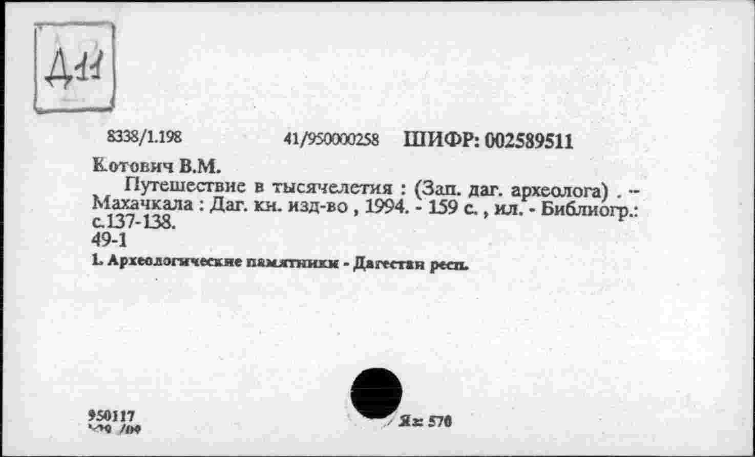 ﻿ДМ
8338/1.198	41/950000258 ШИФР: 002589511
Котович В.М.
Путешествие в тысячелетия : (Зап. дат. археолога) • : Даг‘ кн" изд-во •1994- - Ь9 с., ил. - Библиогр. с.137-138.
49-1
L Археолэгичесхие памятники - Дагестан респ.
»sein /<>♦
Г Як57в